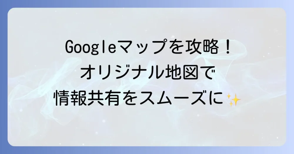 Googleマップのマイマップ作り方徹底解説！オリジナル地図で情報共有をスムーズに