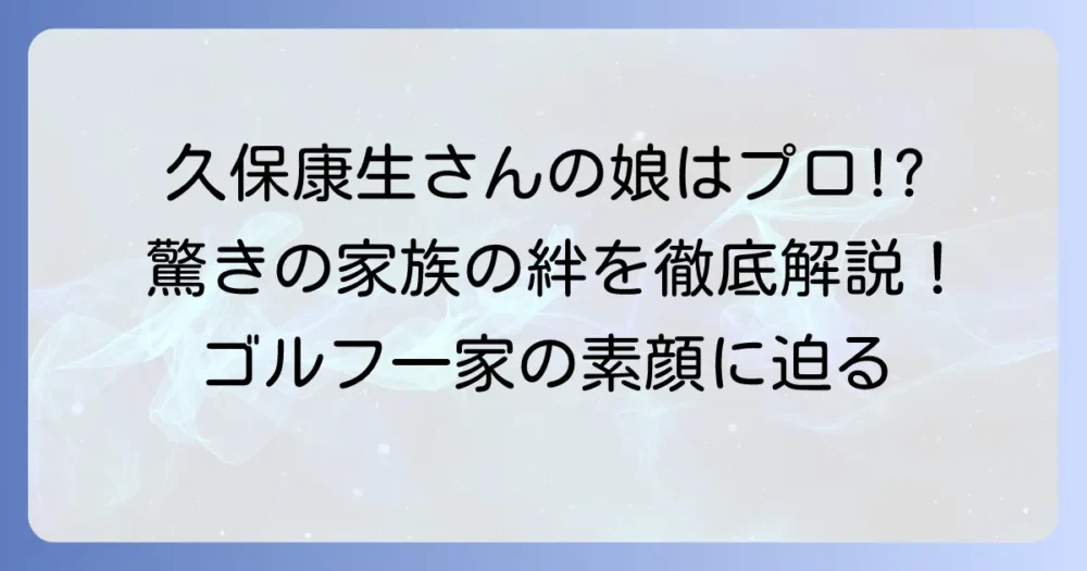 久保康生さんの娘の素顔に迫る！プロゴルファーとして活躍する家族の絆を徹底解説