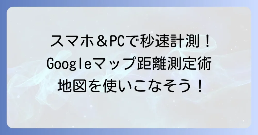 Googleマップの距離の測り方：PCとスマホで正確に測定するコツを徹底解説