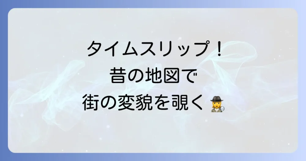 Googleでタイムスリップ！昔の地図で過去の風景を探索する方法