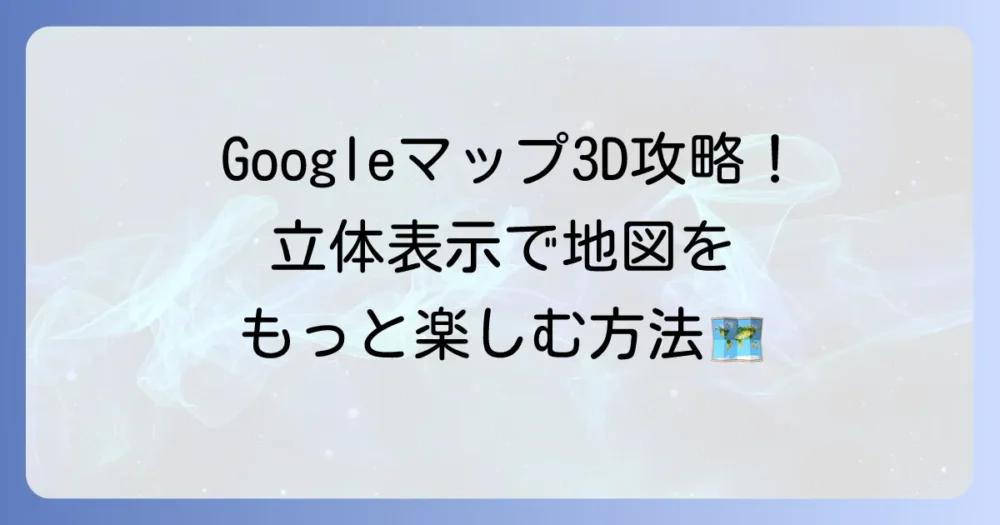 グーグルマップ3Dのやり方：徹底解説！立体表示で地図をもっと楽しむ方法