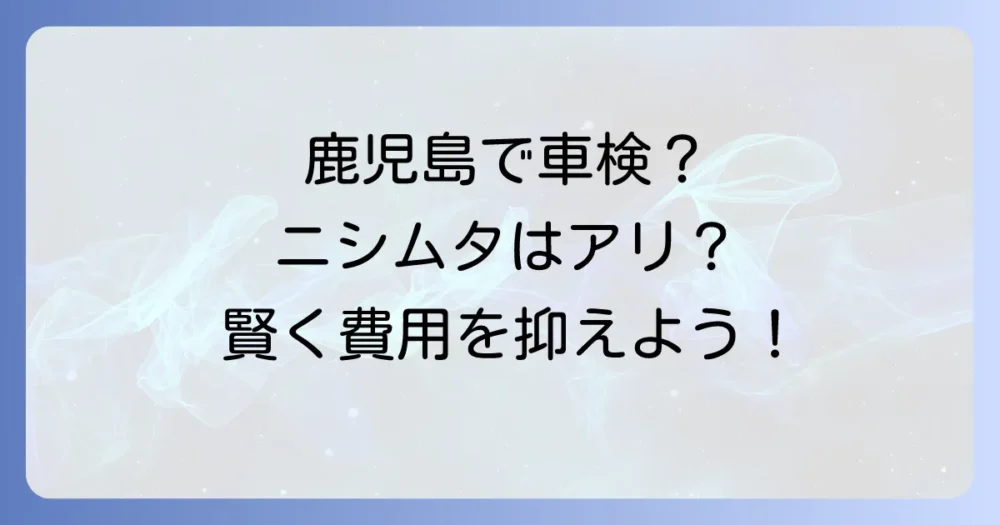 ニシムタの車検料金を調べる方へ！鹿児島で賢く車検費用を抑える方法とおすすめ業者