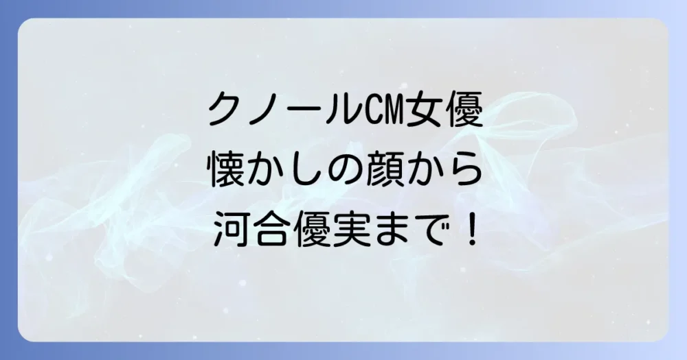 クノールCM女優の歴代を徹底解説！懐かしの顔から最新の出演者まで