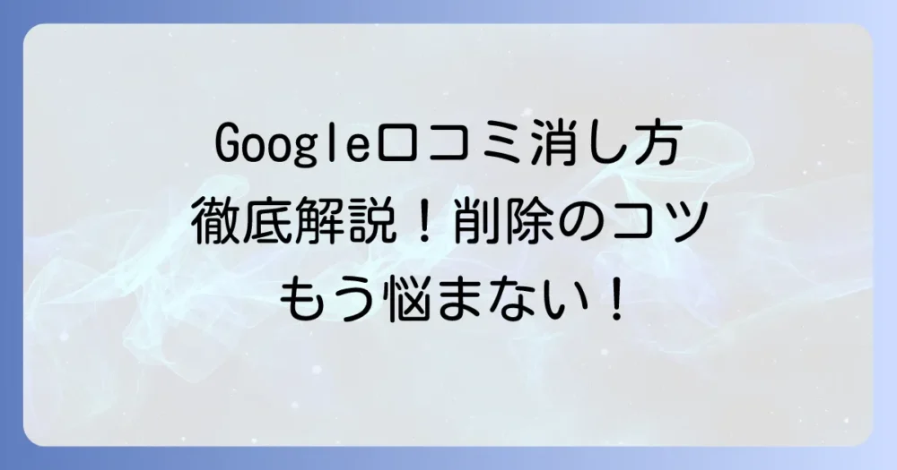 Google口コミの消し方を徹底解説！自分で削除・削除依頼する手順とコツ